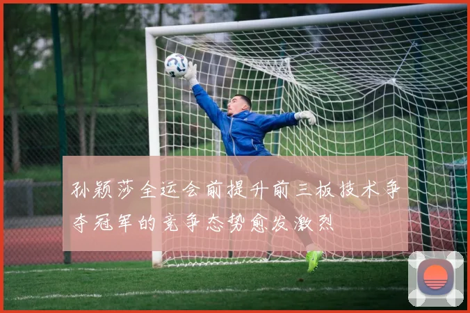 孙颖莎全运会前提升前三板技术争夺冠军的竞争态势愈发激烈