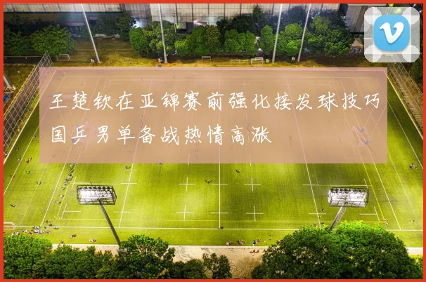王楚钦在亚锦赛前强化接发球技巧国乒男单备战热情高涨